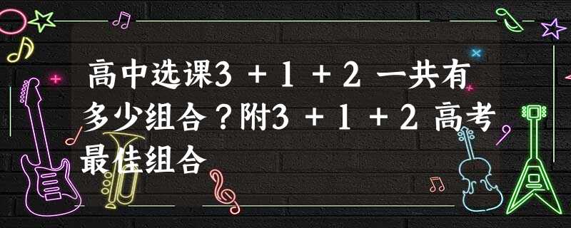 高中选课3+1+2一共有多少组合?附3+1+2高考最佳组合 高中选课3+1+2一共有多少组合?附3+1+2高考最佳组合