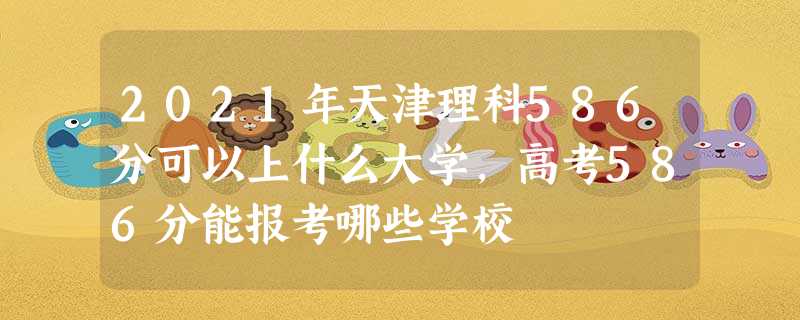 2021年天津理科586分可以上什么大学,高考586分能报考哪些学校 2021年天津理科586分可以上什么大学,高考586分能报考哪些学校