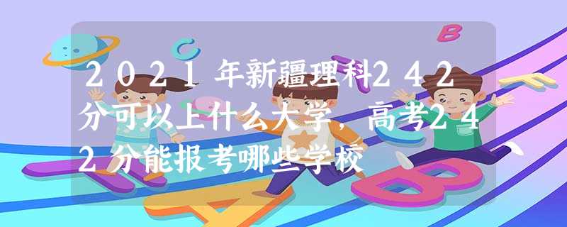 2021年新疆理科242分可以上什么大学,高考242分能报考哪些学校 2021年新疆理科242分可以上什么大学,高考242分能报考哪些学校