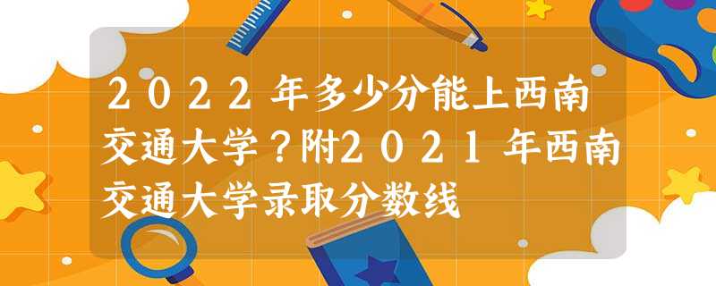 2022年多少分能上西南交通大学?附2021年西南交通大学录取分数线 2022年多少分能上西南交通大学?附2021年西南交通大学录取分数线