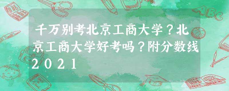千万别考北京工商大学?北京工商大学好考吗?附分数线2021 千万别考北京工商大学?北京工商大学好考吗?附分数线2021