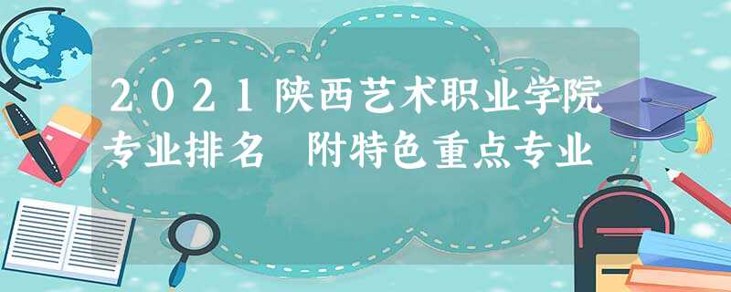 2021陕西艺术职业学院专业排名 附特色重点专业 2021陕西艺术职业学院专业排名 附特色重点专业