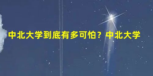 中北大学到底有多可怕?中北大学有望批准双一流吗? 中北大学到底有多可怕?中北大学有望批准双一流吗?