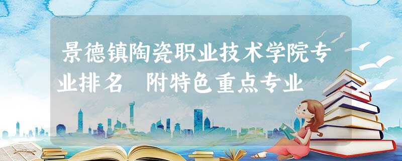 景德镇陶瓷职业技术学院专业排名 附特色重点专业 景德镇陶瓷职业技术学院专业排名 附特色重点专业