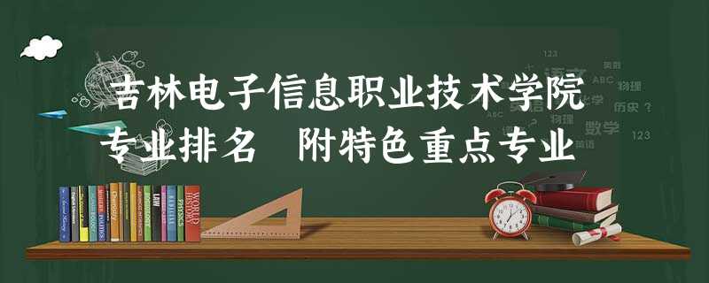 吉林电子信息职业技术学院专业排名 附特色重点专业 吉林电子信息职业技术学院专业排名 附特色重点专业