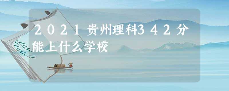 2021贵州理科342分能上什么学校 2021贵州理科342分能上什么学校