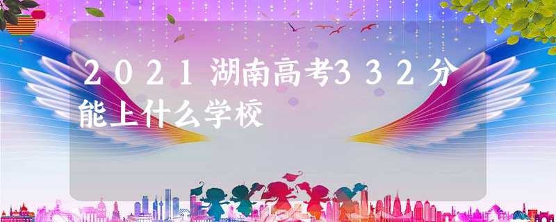 2021湖南高考332分能上什么学校 2021湖南高考332分能上什么学校