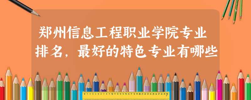 郑州信息工程职业学院专业排名,最好的特色专业有哪些 郑州信息工程职业学院专业排名,最好的特色专业有哪些
