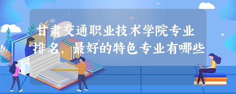 甘肃交通职业技术学院专业排名,最好的特色专业有哪些 甘肃交通职业技术学院专业排名,最好的特色专业有哪些