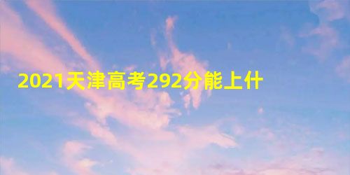 2021天津高考292分能上什么学校 2021天津高考292分能上什么学校