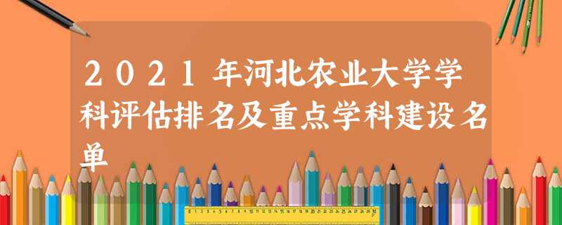 2021年河北农业大学学科评估排名及重点学科建设名单 2021年河北农业大学学科评估排名及重点学科建设名单