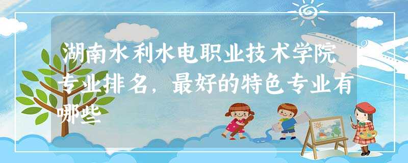 湖南水利水电职业技术学院专业排名,最好的特色专业有哪些 湖南水利水电职业技术学院专业排名,最好的特色专业有哪些
