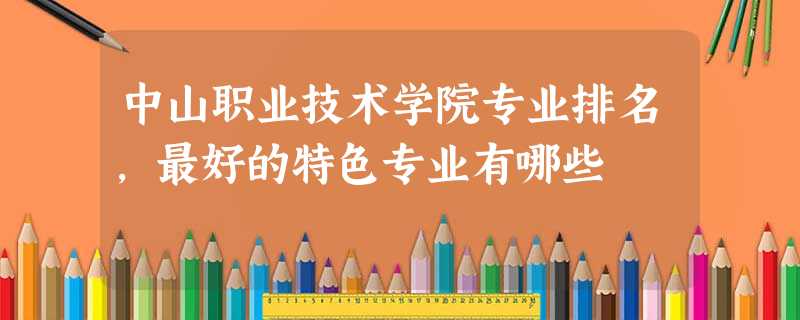 中山职业技术学院专业排名,最好的特色专业有哪些 中山职业技术学院专业排名,最好的特色专业有哪些