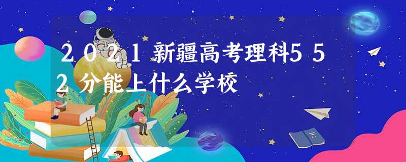 2021新疆高考理科552分能上什么学校 2021新疆高考理科552分能上什么学校