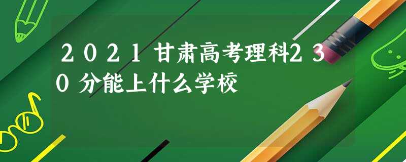 2021甘肃高考理科230分能上什么学校 2021甘肃高考理科230分能上什么学校