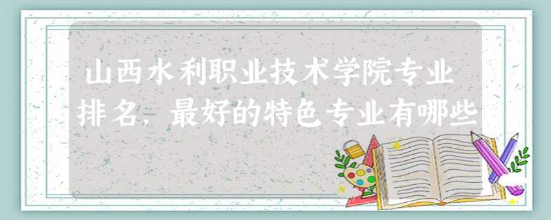 山西水利职业技术学院专业排名,最好的特色专业有哪些 山西水利职业技术学院专业排名,最好的特色专业有哪些