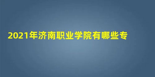 2021年济南职业学院有哪些专业,具体院系和比较好的专业名单 2021年济南职业学院有哪些专业,具体院系和比较好的专业名单