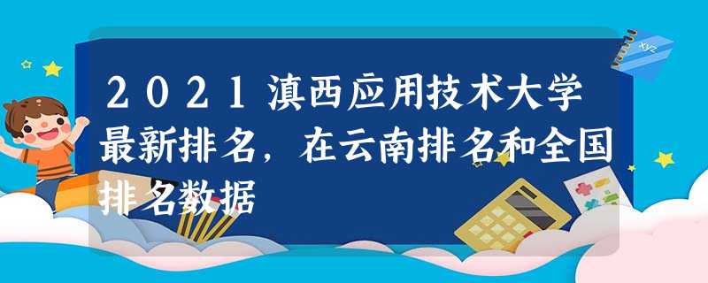 2021滇西应用技术大学最新排名,在云南排名和全国排名数据 2021滇西应用技术大学最新排名,在云南排名和全国排名数据