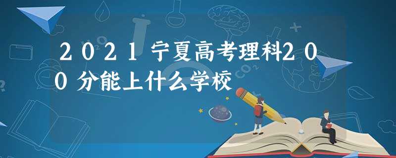 2021宁夏高考理科200分能上什么学校 2021宁夏高考理科200分能上什么学校