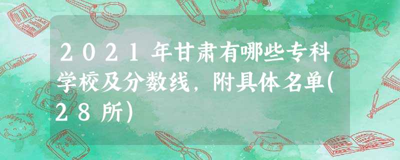2021年甘肃有哪些专科学校及分数线,附具体名单(28所) 2021年甘肃有哪些专科学校及分数线,附具体名单(28所)