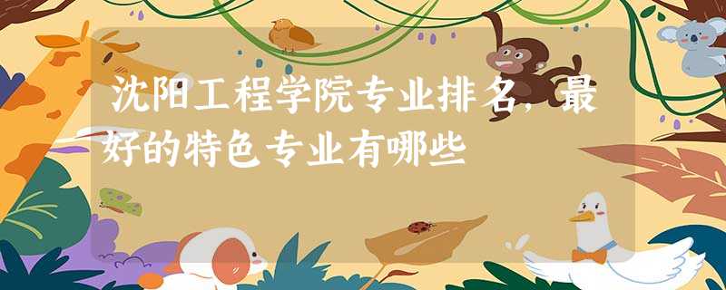 沈阳工程学院专业排名,最好的特色专业有哪些 沈阳工程学院专业排名,最好的特色专业有哪些