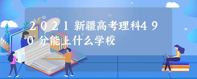 2021新疆高考理科490分能上什么学校 2021新疆高考理科490分能上什么学校