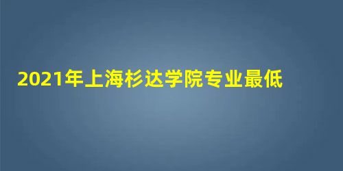 2021年上海杉达学院专业最低分和最低录取位次排名多少,附历年最低分数据 2021年上海杉达学院专业最低分和最低录取位次排名多少,附历年最低分数据