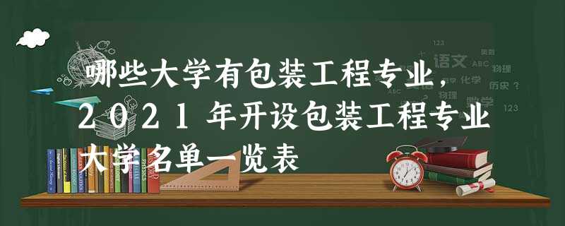 哪些大学有包装工程专业,2021年开设包装工程专业大学名单一览表 哪些大学有包装工程专业,2021年开设包装工程专业大学名单一览表