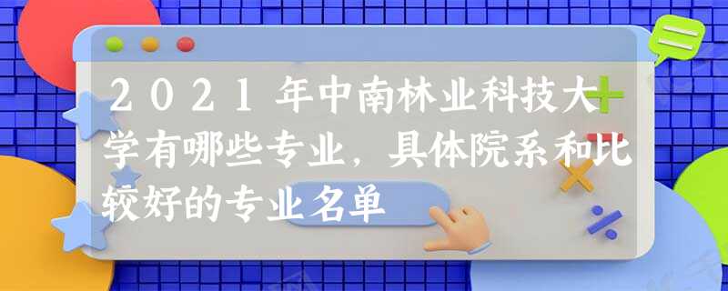 2021年中南林业科技大学有哪些专业,具体院系和比较好的专业名单 2021年中南林业科技大学有哪些专业,具体院系和比较好的专业名单