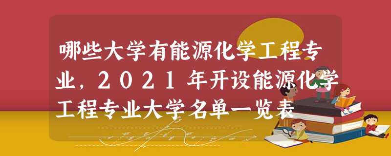 哪些大学有能源化学工程专业,2021年开设能源化学工程专业大学名单一览表 哪些大学有能源化学工程专业,2021年开设能源化学工程专业大学名单一览表