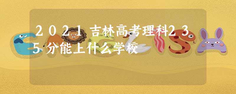 2021吉林高考理科235分能上什么学校 2021吉林高考理科235分能上什么学校