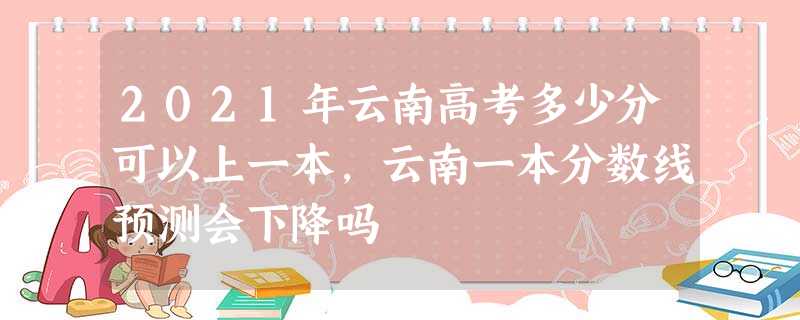 2021年云南高考多少分可以上一本,云南一本分数线预测会下降吗 2021年云南高考多少分可以上一本,云南一本分数线预测会下降吗