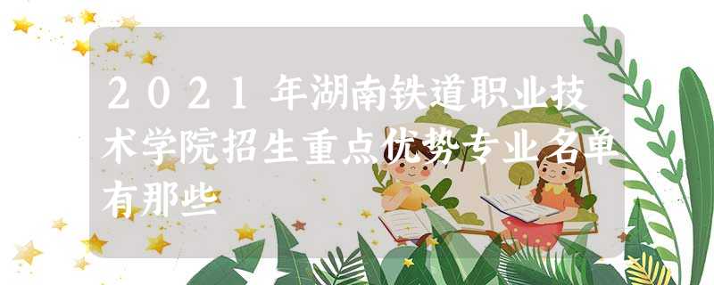 2021年湖南铁道职业技术学院招生重点优势专业名单有那些 2021年湖南铁道职业技术学院招生重点优势专业名单有那些