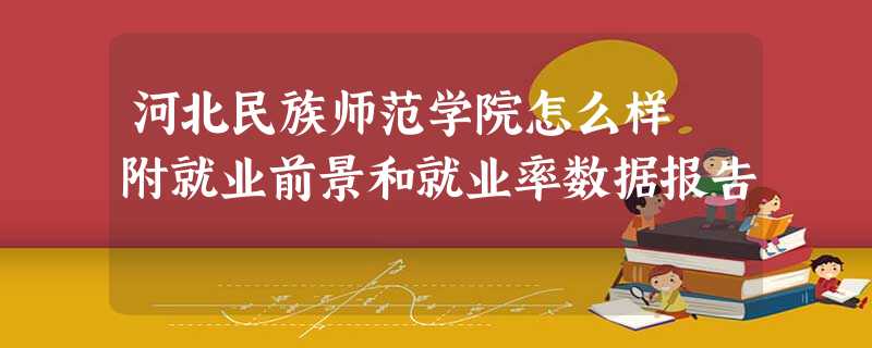 河北民族师范学院怎么样 附就业前景和就业率数据报告 河北民族师范学院怎么样 附就业前景和就业率数据报告
