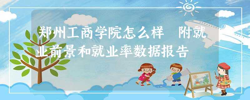 郑州工商学院怎么样 附就业前景和就业率数据报告 郑州工商学院怎么样 附就业前景和就业率数据报告