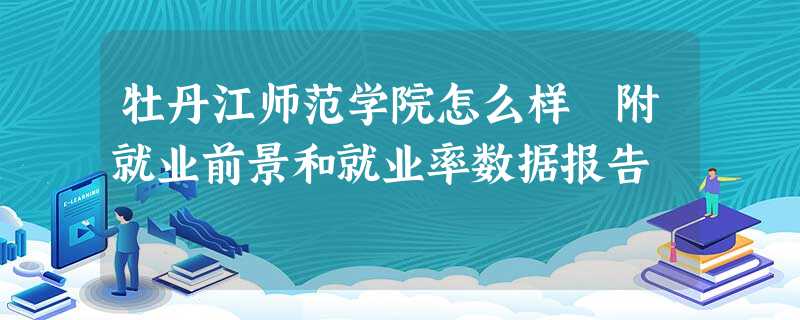 牡丹江师范学院怎么样 附就业前景和就业率数据报告 牡丹江师范学院怎么样 附就业前景和就业率数据报告
