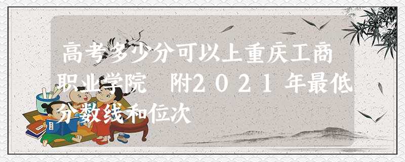 高考多少分可以上重庆工商职业学院 附2021年最低分数线和位次 高考多少分可以上重庆工商职业学院 附2021年最低分数线和位次