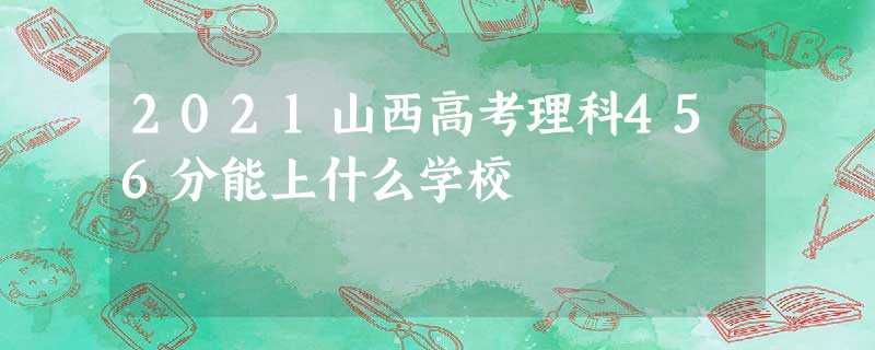 2021山西高考理科456分能上什么学校 2021山西高考理科456分能上什么学校