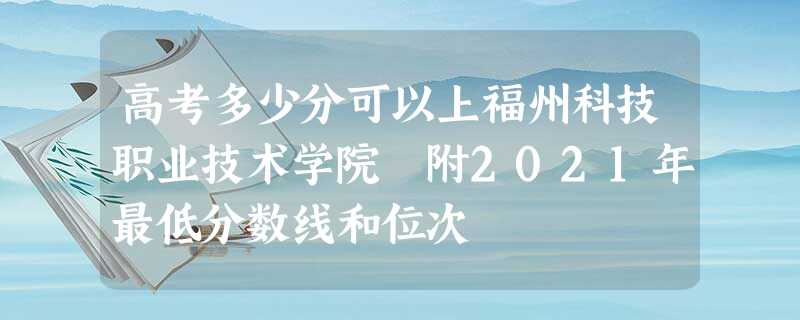 高考多少分可以上福州科技职业技术学院 附2021年最低分数线和位次 高考多少分可以上福州科技职业技术学院 附2021年最低分数线和位次