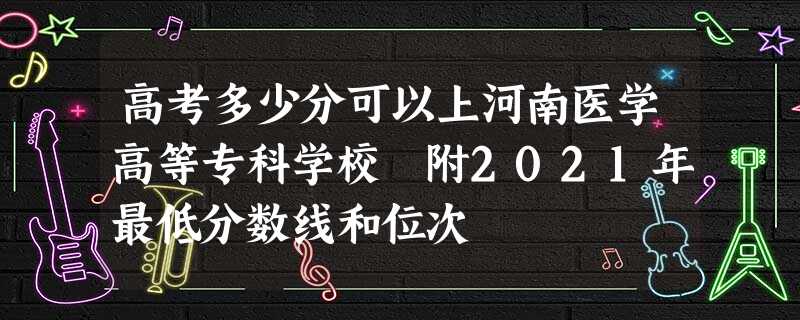 高考多少分可以上河南医学高等专科学校 附2021年最低分数线和位次 高考多少分可以上河南医学高等专科学校 附2021年最低分数线和位次