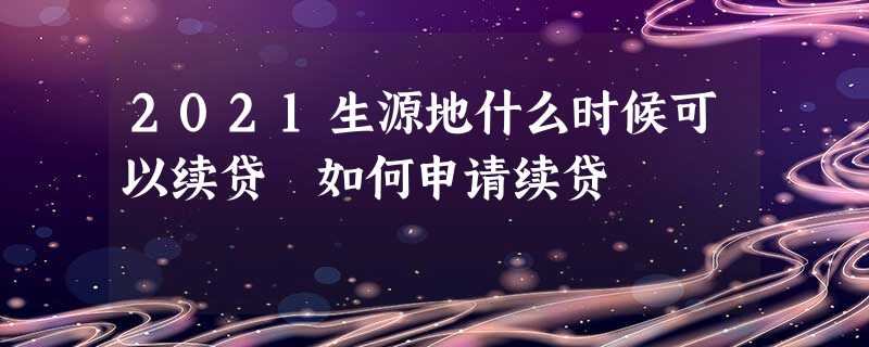 2021生源地什么时候可以续贷 如何申请续贷 2021生源地什么时候可以续贷 如何申请续贷