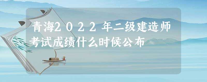 青海2022年二级建造师考试成绩什么时候公布 青海2022年二级建造师考试成绩什么时候公布