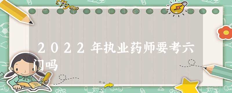 2022年执业药师要考六门吗 2022年执业药师要考六门吗