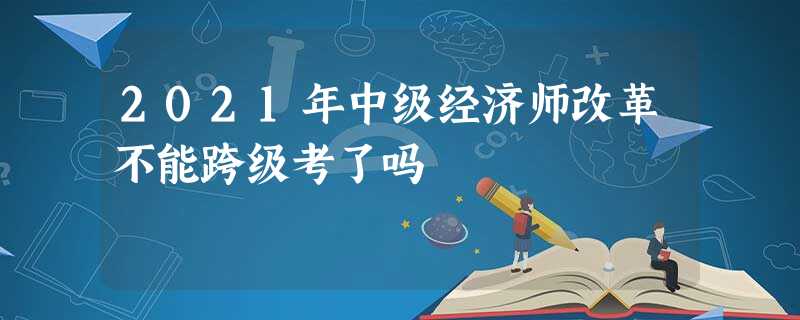 2021年中级经济师改革不能跨级考了吗 2021年中级经济师改革不能跨级考了吗