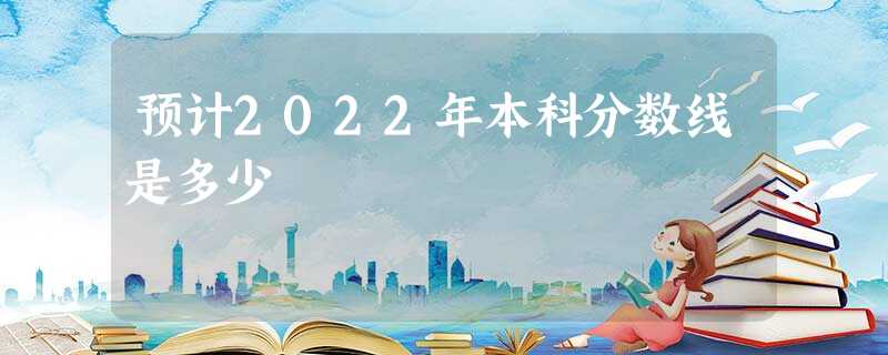 预计2022年本科分数线是多少 预计2022年本科分数线是多少