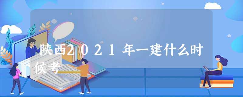 陕西2021年一建什么时候考 陕西2021年一建什么时候考