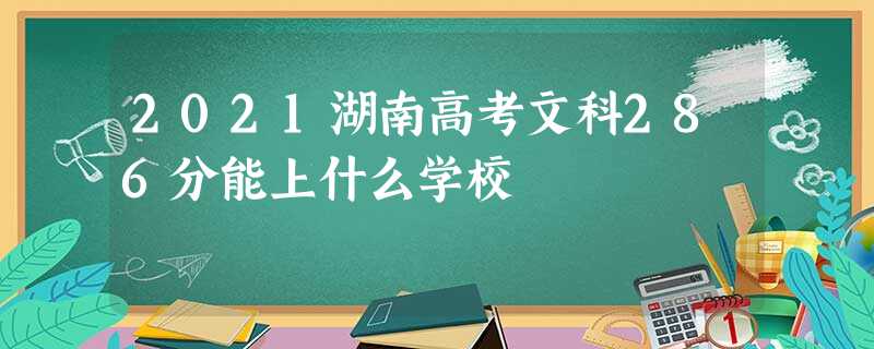 2021湖南高考文科286分能上什么学校 2021湖南高考文科286分能上什么学校