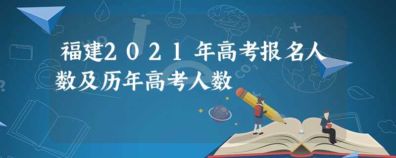 福建2021年高考报名人数及历年高考人数 福建2021年高考报名人数及历年高考人数