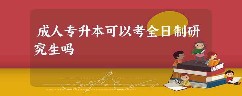 成人专升本可以考全日制研究生吗 成人专升本可以考全日制研究生吗