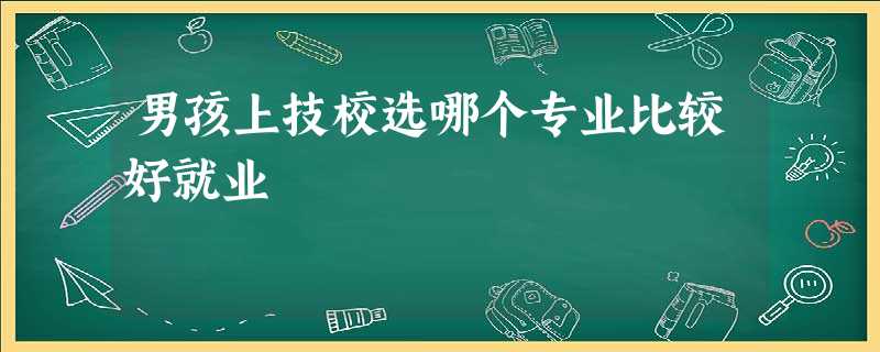 男孩上技校选哪个专业比较好就业 男孩上技校选哪个专业比较好就业